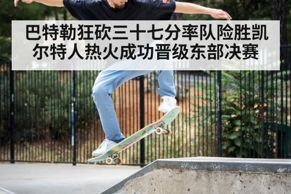 巴特勒狂砍三十七分率队险胜凯尔特人热火成功晋级东部决赛
