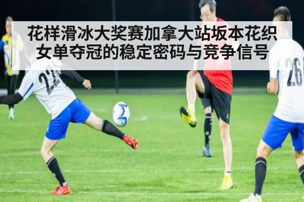 花样滑冰大奖赛加拿大站坂本花织女单夺冠的稳定密码与竞争信号